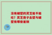 没有破壁的灵芝能不能吃？灵芝孢子去壁与破壁有哪些差别