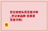 巴记老把头灵芝孢子粉_巴记老品牌 优质灵芝孢子粉)