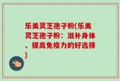 乐美灵芝孢子粉(乐美灵芝孢子粉：滋补身体、提高免疫力的好选择)
