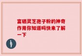富硒灵芝孢子粉的神奇作用你知道吗快来了解一下