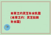本草之约灵芝补水乳霜(本草之约：灵芝驻颜补水霜)