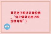 灵芝孢子粉济正堂价格_“济正堂灵芝孢子粉价格介绍”)