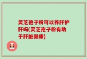 灵芝孢子粉可以养肝护肝吗(灵芝孢子粉有助于肝脏健康)