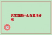 灵芝酒用什么白酒泡好呢