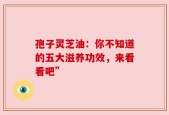 孢子灵芝油：你不知道的五大滋养功效，来看看吧”