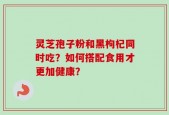 灵芝孢子粉和黑枸杞同时吃？如何搭配食用才更加健康？