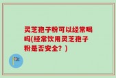 灵芝孢子粉可以经常喝吗(经常饮用灵芝孢子粉是否安全？)