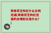 葛根灵芝枸杞什么比例泡酒(葛根灵芝枸杞泡酒的合理配比是什么？)