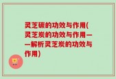 灵芝碳的功效与作用(灵芝炭的功效与作用——解析灵芝炭的功效与作用)