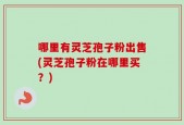 哪里有灵芝孢子粉出售(灵芝孢子粉在哪里买？)