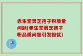 赤生堂灵芝孢子粉质量问题(赤生堂灵芝孢子粉品质问题引发担忧)