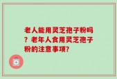 老人能用灵芝孢子粉吗？老年人食用灵芝孢子粉的注意事项？