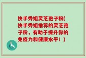 快手秀姐灵芝孢子粉(快手秀姐推荐的灵芝孢子粉，有助于提升你的免疫力和健康水平！)