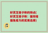 好灵芝孢子粉的特点(好灵芝孢子粉：强效增强免疫力的实用选择)