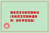 猪骨灵芝石斛花旗参汤(石斛灵芝花旗参猪骨汤：滋补养生佳品)