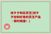 拼夕夕购买灵芝(拼夕夕抢购好用的灵芝产品 - 限时限量！)