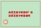 肉灵芝孢子粉测评？池润灵芝孢子粉靠谱吗