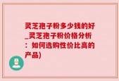 灵芝孢子粉多少钱的好_灵芝孢子粉价格分析：如何选购性价比高的产品)