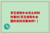 灵芝遮瑕补水怎么样的效果好(灵芝遮瑕补水霜的实际效果如何？)
