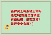 新鲜灵芝有点粘正常吗能吃吗(新鲜灵芝稍微有些粘稠，是否正常？是否安全食用？)