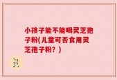 小孩子能不能喝灵芝孢子粉(儿童可否食用灵芝孢子粉？)