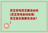 灵芝煲鸡灵芝要泡水吗(灵芝煲鸡食材处理：灵芝是否需要先泡水？)