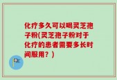 化疗多久可以喝灵芝孢子粉(灵芝孢子粉对于化疗的患者需要多长时间服用？)
