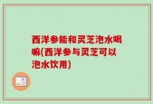 西洋参能和灵芝泡水喝嘛(西洋参与灵芝可以泡水饮用)