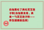 白加黑吃了再吃灵芝孢子粉(白加黑食用，再来一勺灵芝孢子粉——养生健康新选择)