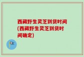 西藏野生灵芝到货时间(西藏野生灵芝到货时间确定)