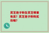 灵芝孢子粉在灵芝哪里有卖？灵芝孢子粉购买攻略？