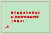 灵芝大骨汤怎么煲才好喝(如何煲出美味的灵芝大骨汤)