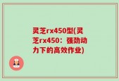 灵芝rx450型(灵芝rx450：强劲动力下的高效作业)