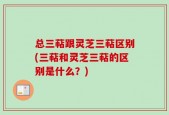 总三萜跟灵芝三萜区别(三萜和灵芝三萜的区别是什么？)