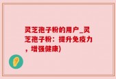 灵芝孢子粉的用户_灵芝孢子粉：提升免疫力，增强健康)