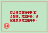 百合康灵芝孢子粉(百合健康，灵芝护身：试试这款康灵芝孢子粉)