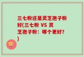 三七粉还是灵芝孢子粉好(三七粉 VS 灵芝孢子粉：哪个更好？)