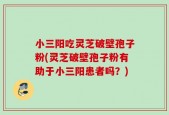 小三阳吃灵芝破壁孢子粉(灵芝破壁孢子粉有助于小三阳患者吗？)