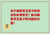 关于破壁灵芝孢子粉投诉的处理意见？解决破壁灵芝孢子粉问题的方案？