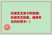 权健灵芝孢子粉胶囊(权健灵芝胶囊，健康养生的好帮手！)