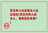 灵芝男人吃还是女人吃比较好(灵芝对男人和女人，谁更适合食用？)