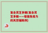 复合灵芝多糖(复合灵芝多糖——增强免疫力的天然辅助剂)