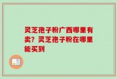 灵芝孢子粉广西哪里有卖？灵芝孢子粉在哪里能买到