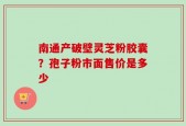 南通产破壁灵芝粉胶囊？孢子粉市面售价是多少