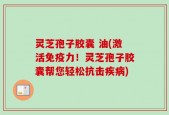 灵芝孢子胶囊 油(激活免疫力！灵芝孢子胶囊帮您轻松抗击疾病)