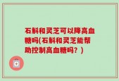 石斛和灵芝可以降高血糖吗(石斛和灵芝能帮助控制高血糖吗？)