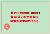 灵芝红枣鸡蛋红糖水的做法(灵芝红枣鸡蛋红糖水的简单制作方法)