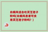 白癜风适合吃灵芝孢子粉吗(白癜风患者可食用灵芝孢子粉吗？)