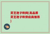 灵芝孢子粉网(高品质灵芝孢子粉供应商推荐)