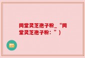 同堂灵芝孢子粉_“同堂灵芝孢子粉：”)